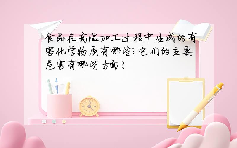 食品在高温加工过程中生成的有害化学物质有哪些?它们的主要危害有哪些方面?