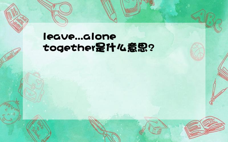 leave...alone together是什么意思?