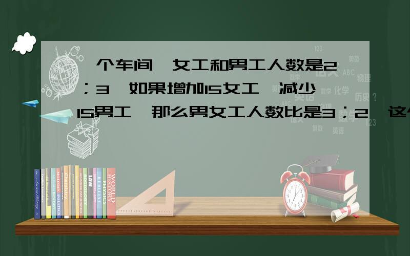 一个车间,女工和男工人数是2；3,如果增加15女工,减少15男工,那么男女工人数比是3；2,这个车间原有女工和男工个几人