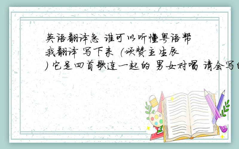 英语翻译急 谁可以听懂粤语帮我翻译 写下来 （颂赞主生辰） 它是四首歌连一起的 男女对唱 请会写的人 写的明白点比如第一