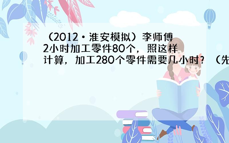 （2012•淮安模拟）李师傅2小时加工零件80个，照这样计算，加工280个零件需要几小时？（先填空，再用比例方法解答）