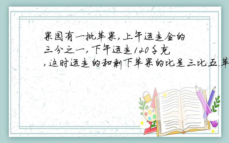 果园有一批苹果,上午运走全的三分之一,下午运走120千克,这时运走的和剩下苹果的比是三比五.苹果共有多少千克?