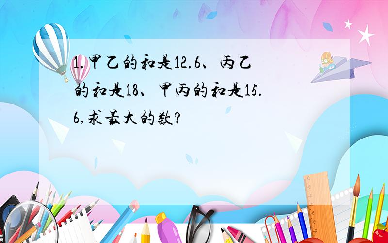 1.甲乙的和是12.6、丙乙的和是18、甲丙的和是15.6,求最大的数?