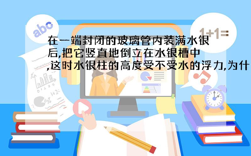 在一端封闭的玻璃管内装满水银后,把它竖直地倒立在水银槽中,这时水银柱的高度受不受水的浮力,为什么?