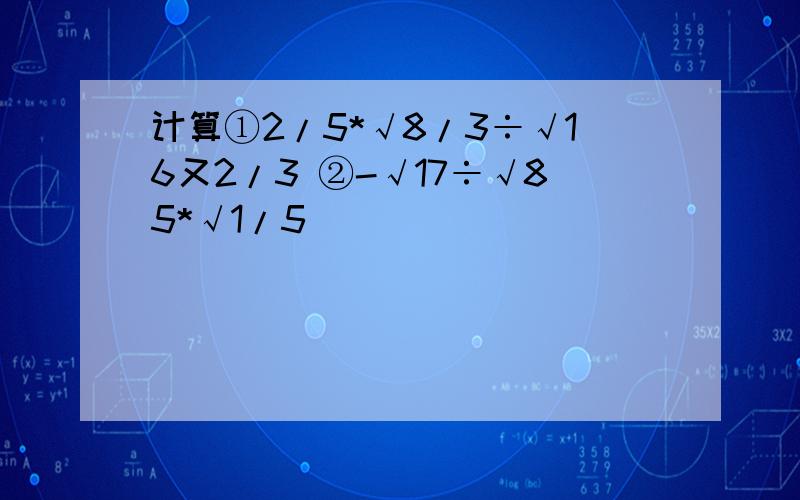 计算①2/5*√8/3÷√16又2/3 ②-√17÷√85*√1/5