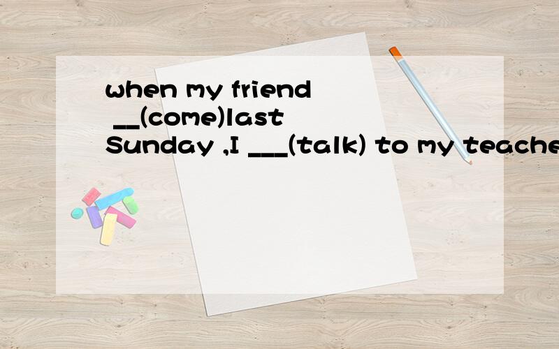 when my friend __(come)last Sunday ,I ___(talk) to my teache