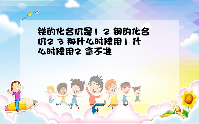 铁的化合价是1 2 铜的化合价2 3 那什么时候用1 什么时候用2 拿不准