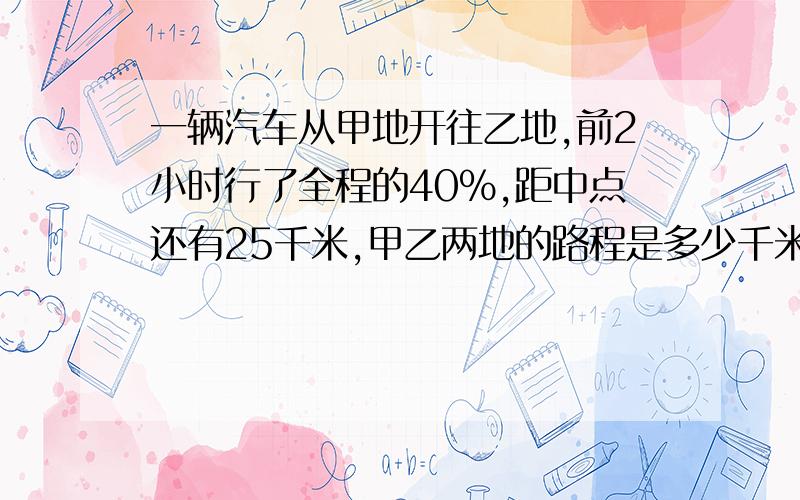 一辆汽车从甲地开往乙地,前2小时行了全程的40%,距中点还有25千米,甲乙两地的路程是多少千米?