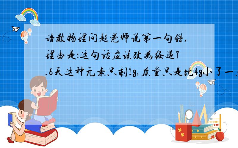 请教物理问题老师说第一句错,理由是：这句话应该改为经过7.6天这种元素只剩1g,质量只是比4g小了一点点,还是接近4g的