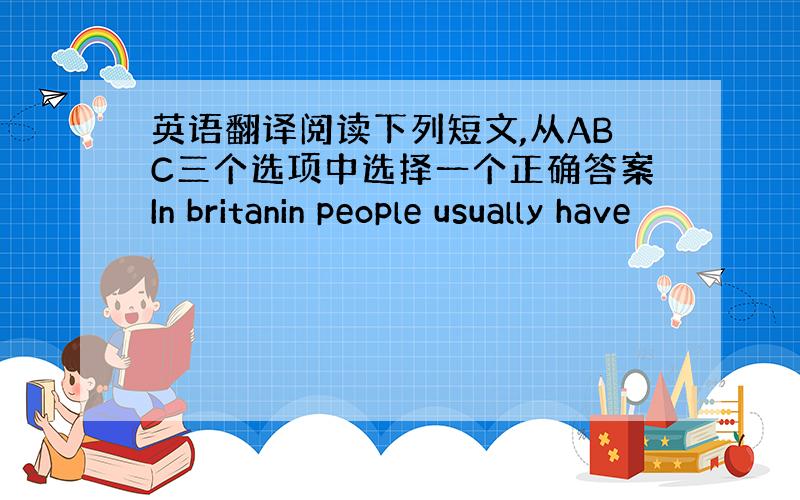 英语翻译阅读下列短文,从ABC三个选项中选择一个正确答案In britanin people usually have