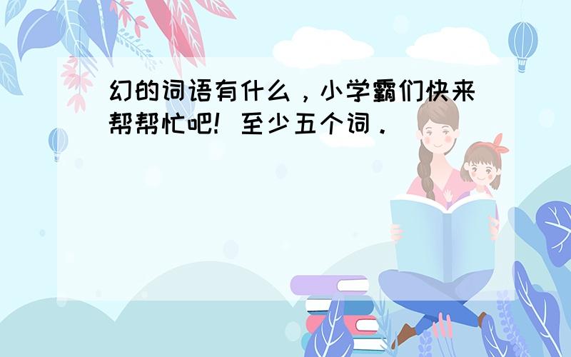 幻的词语有什么，小学霸们快来帮帮忙吧！至少五个词。