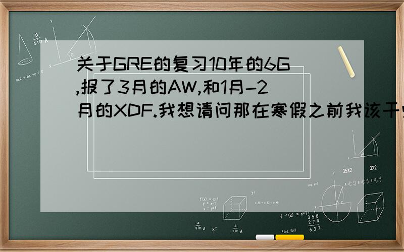 关于GRE的复习10年的6G,报了3月的AW,和1月-2月的XDF.我想请问那在寒假之前我该干些什么?背单词是肯定的.有