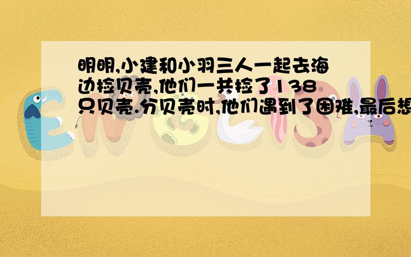 明明,小建和小羽三人一起去海边捡贝壳,他们一共捡了138只贝壳.分贝壳时,他们遇到了困难,最后想出