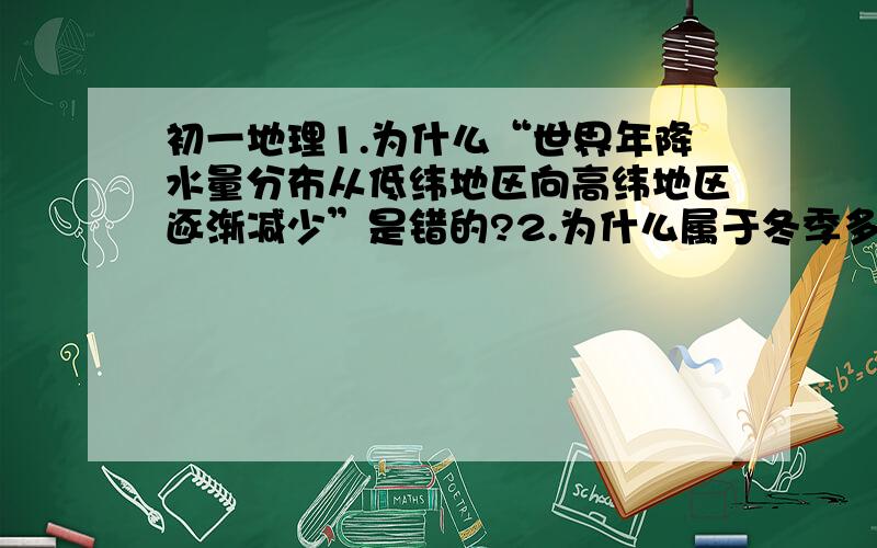 初一地理1.为什么“世界年降水量分布从低纬地区向高纬地区逐渐减少”是错的?2.为什么属于冬季多雨的地区是地中海沿岸,而不