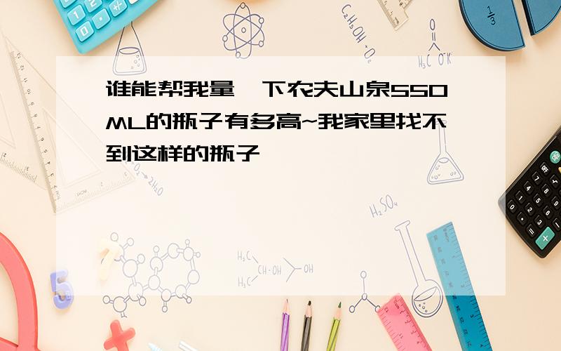 谁能帮我量一下农夫山泉550ML的瓶子有多高~我家里找不到这样的瓶子,