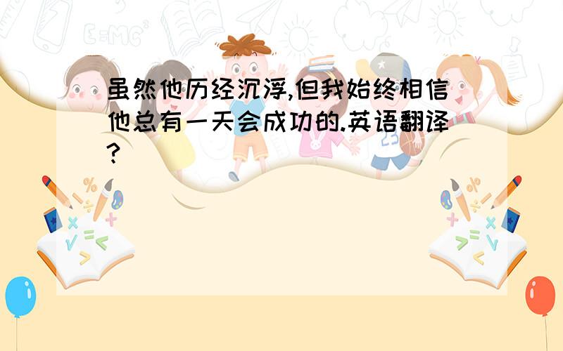 虽然他历经沉浮,但我始终相信他总有一天会成功的.英语翻译?