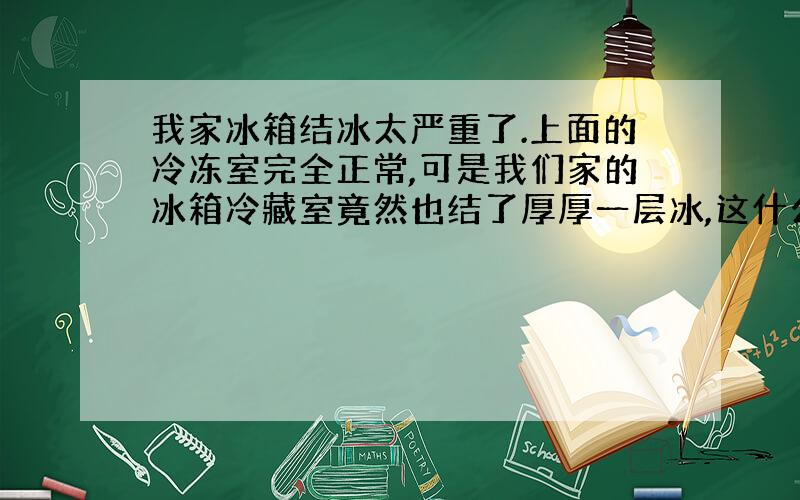 我家冰箱结冰太严重了.上面的冷冻室完全正常,可是我们家的冰箱冷藏室竟然也结了厚厚一层冰,这什么原因?前几天都好好的.把冰