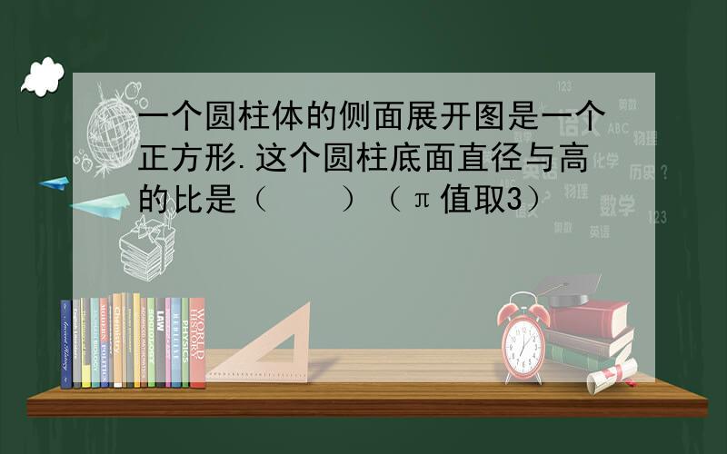 一个圆柱体的侧面展开图是一个正方形.这个圆柱底面直径与高的比是（　　）（π值取3）