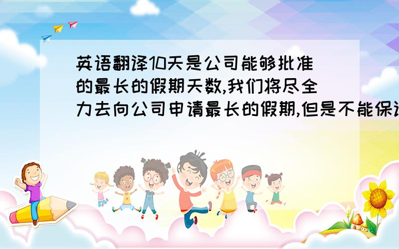 英语翻译10天是公司能够批准的最长的假期天数,我们将尽全力去向公司申请最长的假期,但是不能保证一定能够申请到.英文怎么说