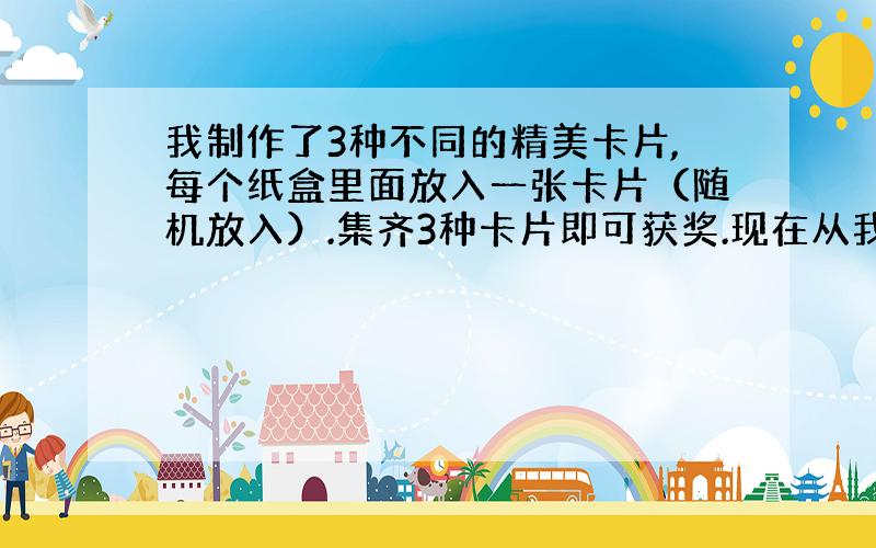 我制作了3种不同的精美卡片,每个纸盒里面放入一张卡片（随机放入）.集齐3种卡片即可获奖.现在从我这购买5个盒子.能获奖的