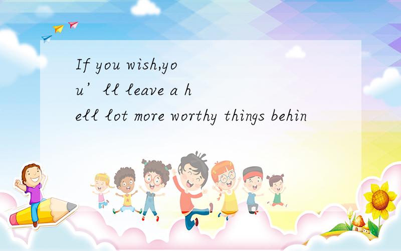 If you wish,you’ll leave a hell lot more worthy things behin