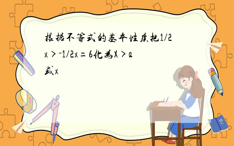 根据不等式的基本性质把1/2x>-1/2x=6化为X>a或x