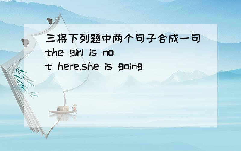 三将下列题中两个句子合成一句the girl is not here.she is going