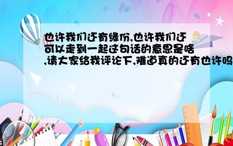 也许我们还有缘份,也许我们还可以走到一起这句话的意思是啥,请大家给我评论下,难道真的还有也许吗?