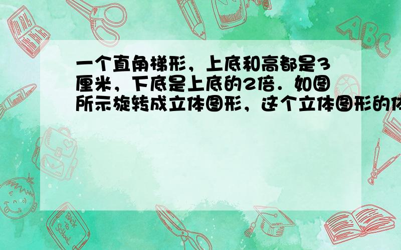 一个直角梯形，上底和高都是3厘米，下底是上底的2倍．如图所示旋转成立体图形，这个立体图形的体积是多少立方厘米？