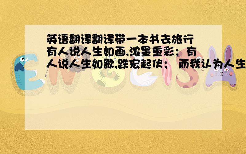 英语翻译翻译带一本书去旅行 有人说人生如画,浓墨重彩；有人说人生如歌,跌宏起伏； 而我认为人生如书,像一段永远不会被计划