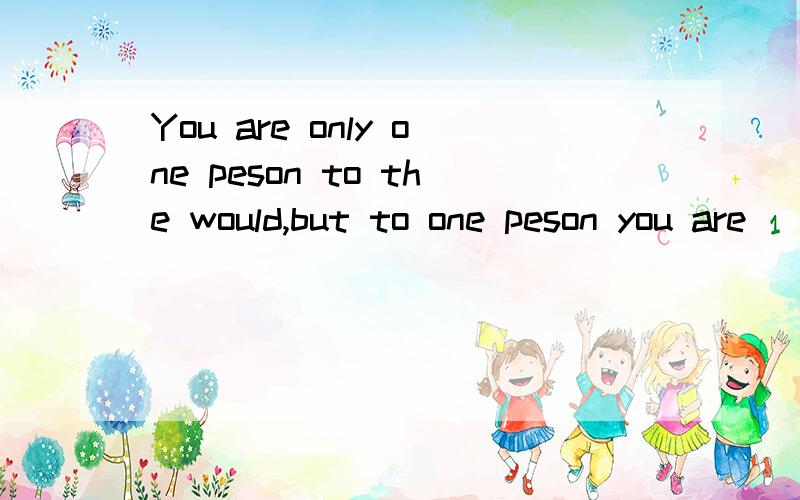 You are only one peson to the would,but to one peson you are