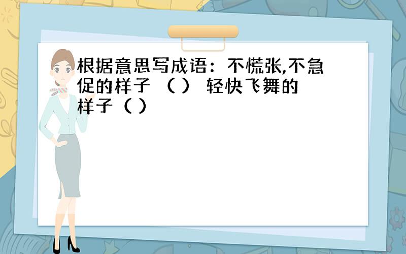 根据意思写成语：不慌张,不急促的样子 （ ） 轻快飞舞的样子（ ）