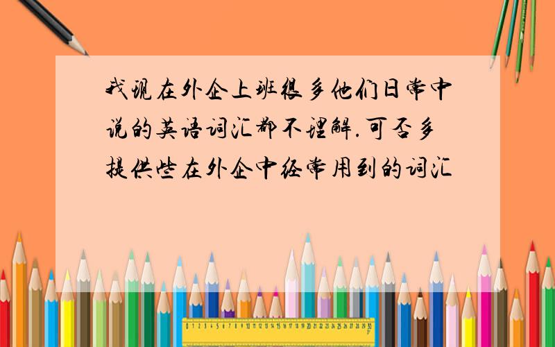 我现在外企上班很多他们日常中说的英语词汇都不理解.可否多提供些在外企中经常用到的词汇