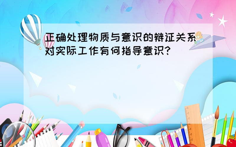 正确处理物质与意识的辩证关系对实际工作有何指导意识?