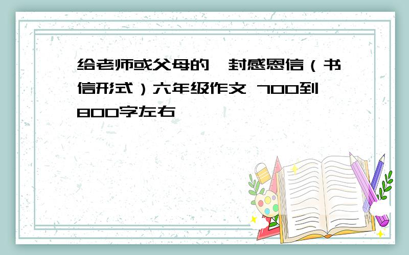 给老师或父母的一封感恩信（书信形式）六年级作文 700到800字左右