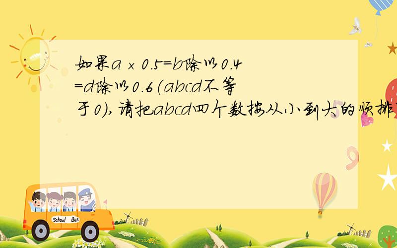 如果a×0.5=b除以0.4=d除以0.6（abcd不等于0）,请把abcd四个数按从小到大的顺排列起来!