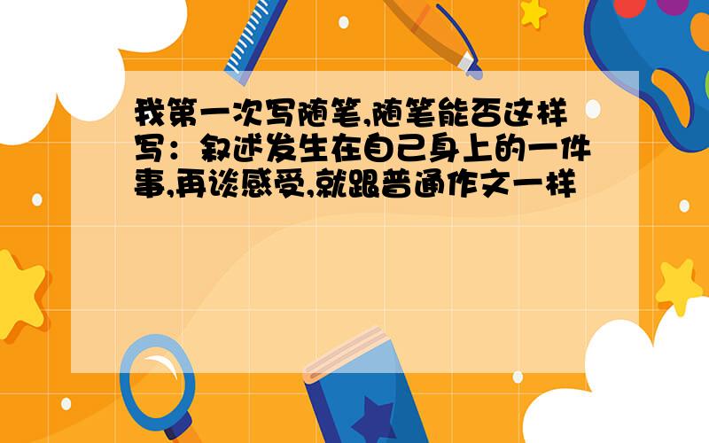 我第一次写随笔,随笔能否这样写：叙述发生在自己身上的一件事,再谈感受,就跟普通作文一样