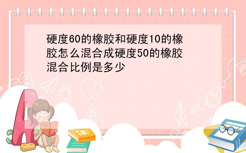 硬度60的橡胶和硬度10的橡胶怎么混合成硬度50的橡胶 混合比例是多少