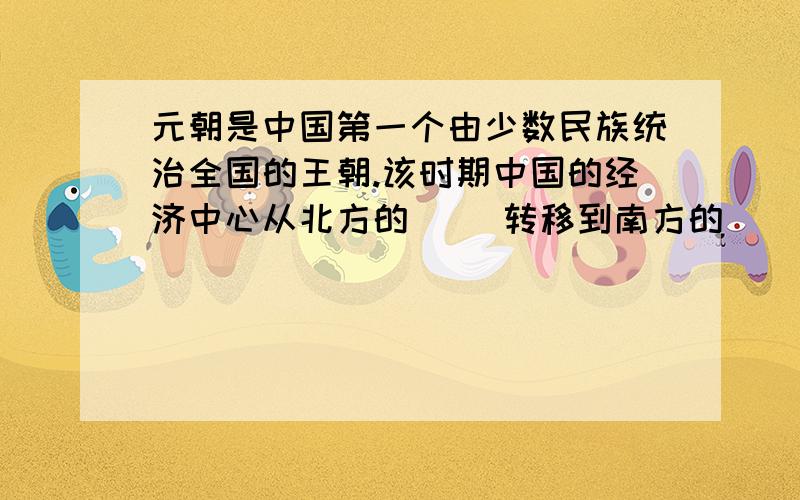 元朝是中国第一个由少数民族统治全国的王朝.该时期中国的经济中心从北方的（ ）转移到南方的（ ）.