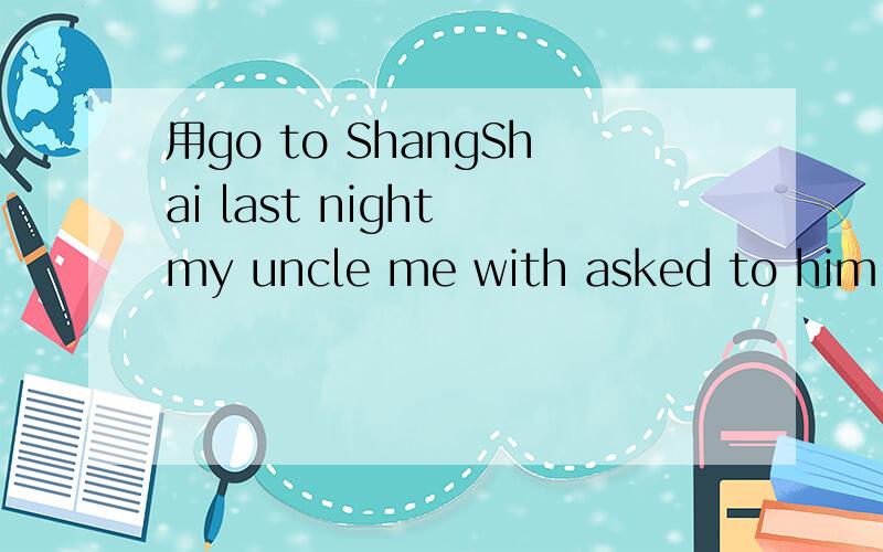 用go to ShangShai last night my uncle me with asked to him （连