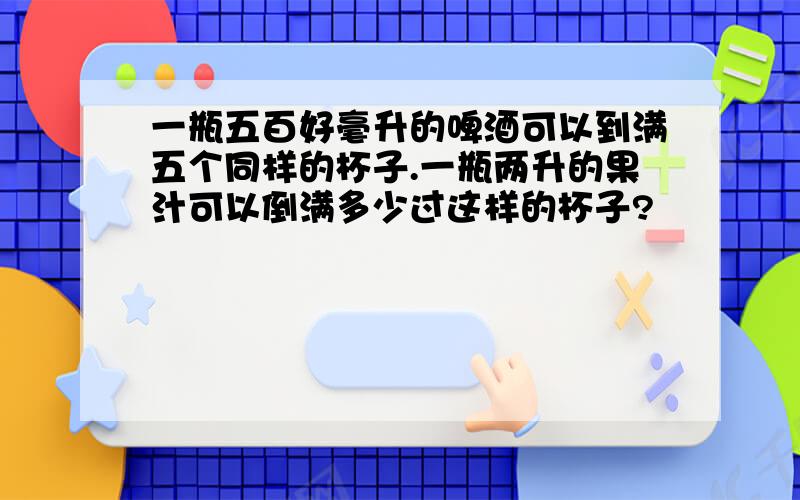 一瓶五百好毫升的啤酒可以到满五个同样的杯子.一瓶两升的果汁可以倒满多少过这样的杯子?