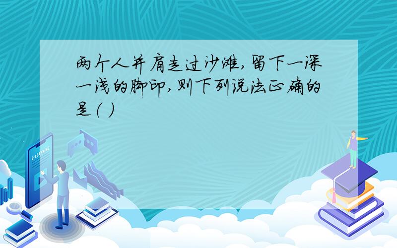 两个人并肩走过沙滩,留下一深一浅的脚印,则下列说法正确的是（ ）