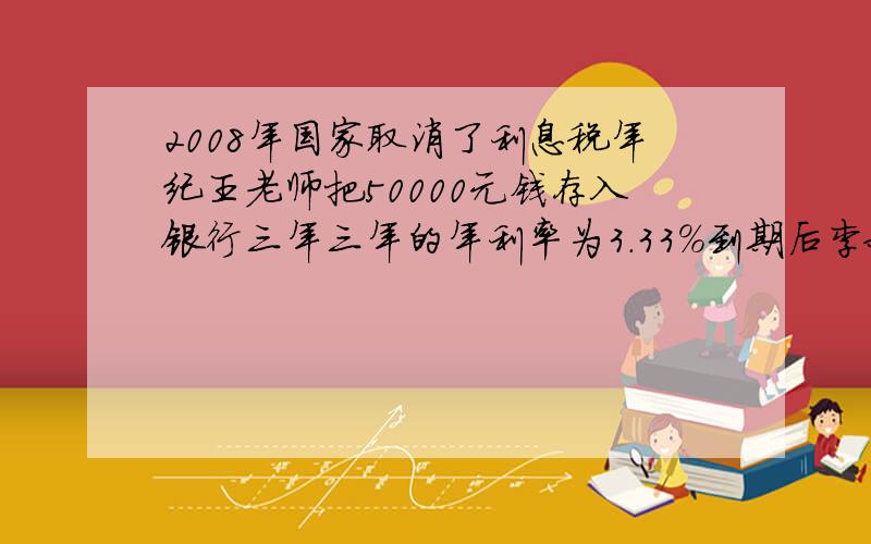 2008年国家取消了利息税年纪王老师把50000元钱存入银行三年三年的年利率为3.33%到期后李叔叔能拿到多少利