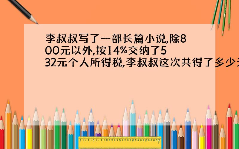 李叔叔写了一部长篇小说,除800元以外,按14%交纳了532元个人所得税,李叔叔这次共得了多少元稿费?