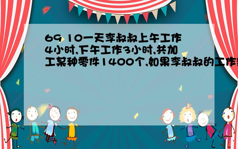 69 10一天李叔叔上午工作4小时,下午工作3小时,共加工某种零件1400个,如果李叔叔的工作效率不变,那么他上午加工零