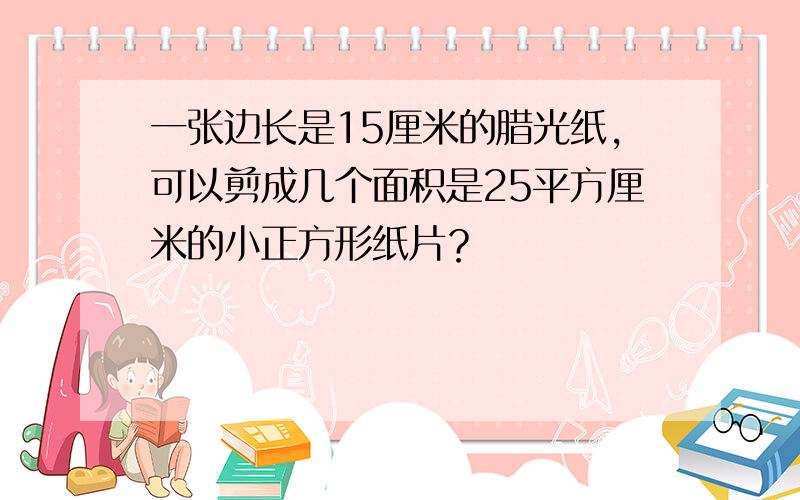 一张边长是15厘米的腊光纸，可以剪成几个面积是25平方厘米的小正方形纸片？