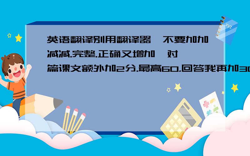 英语翻译别用翻译器,不要加加减减.完整.正确又增加,对一篇课文额外加2分.最高60，回答我再加30