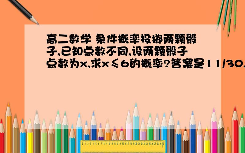 高二数学 条件概率投掷两颗骰子,已知点数不同,设两颗骰子点数为x,求x≤6的概率?答案是11/30,可我怎么得12/30