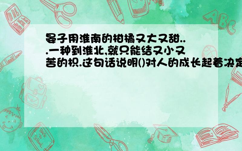 晏子用淮南的柑橘又大又甜...一种到淮北,就只能结又小又苦的枳.这句话说明()对人的成长起着决定性的作用