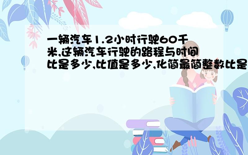 一辆汽车1.2小时行驶60千米,这辆汽车行驶的路程与时间比是多少,比值是多少,化简最简整数比是多少